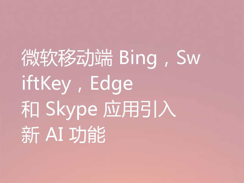 微软移动端 Bing,SwiftKey,Edge 和 Skype 应用引入新 AI 功能