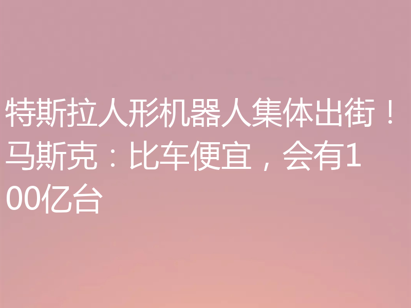 特斯拉人形机器人集体出街!马斯克:比车便宜,会有100亿台