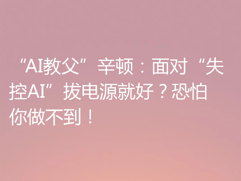 “AI教父”辛顿:面对“失控AI”拔电源就好?恐怕你做不到!