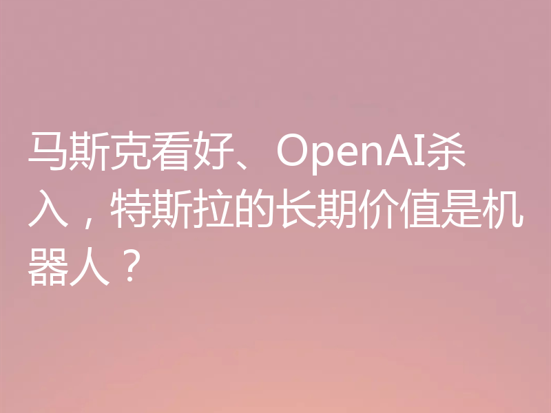 马斯克看好、OpenAI杀入,特斯拉的长期价值是机器人?