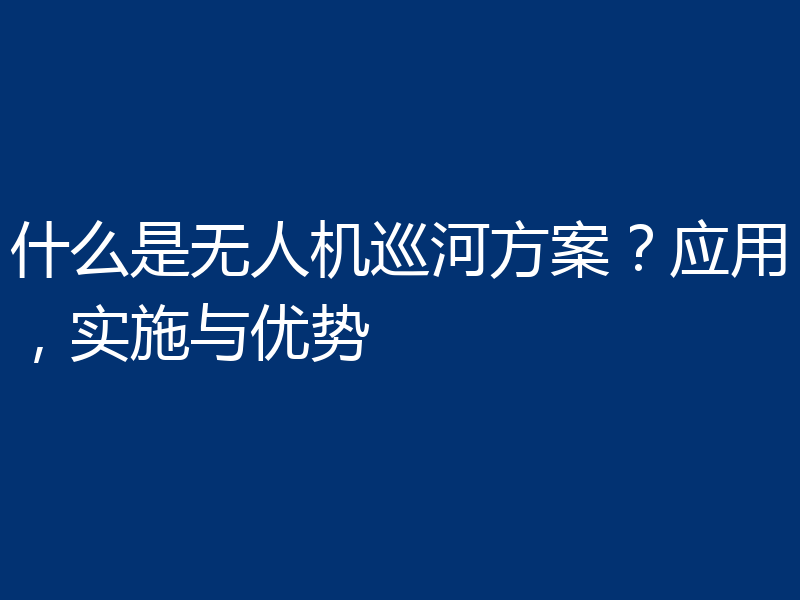 什么是无人机巡河方案?应用,实施与优势
