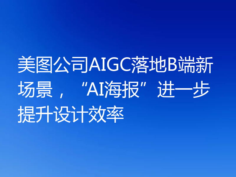 美图公司AIGC落地B端新场景,“AI海报”进一步提升设计效率