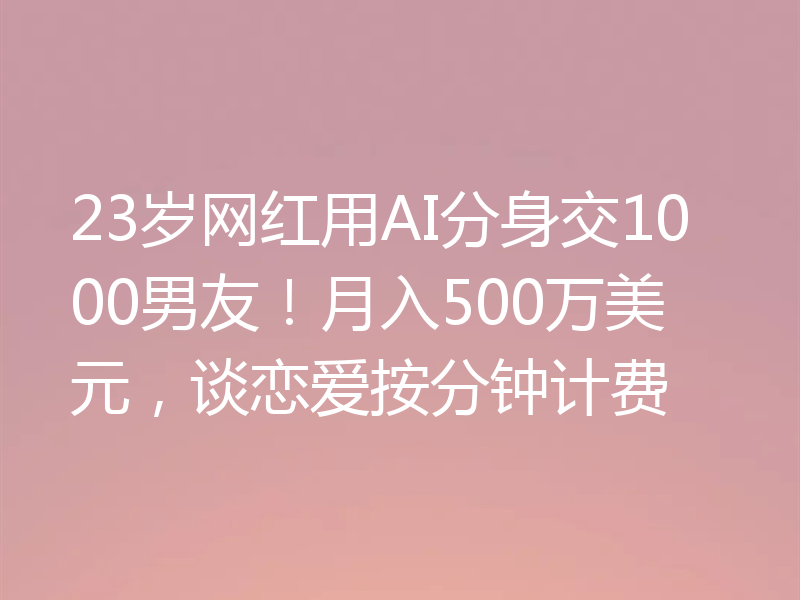 23岁网红用AI分身交1000男友!月入500万美元,谈恋爱按分钟计费