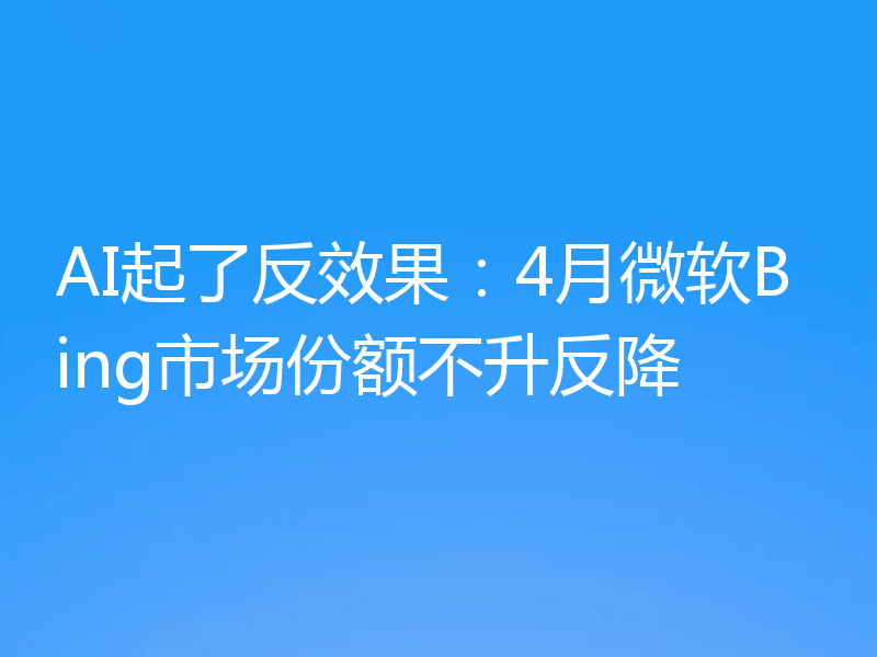AI起了反效果:4月微软Bing市场份额不升反降