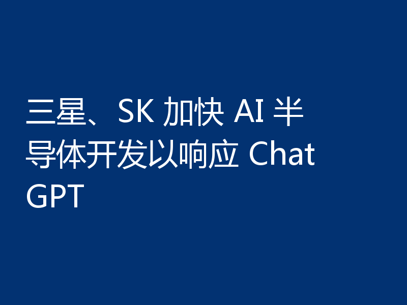 三星、SK 加快 AI 半导体开发以响应 ChatGPT