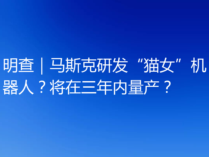 明查|马斯克研发“猫女”机器人?将在三年内量产?