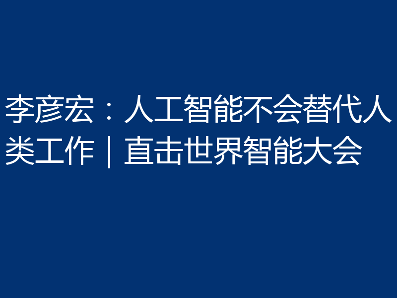 李彦宏:人工智能不会替代人类工作|直击世界智能大会