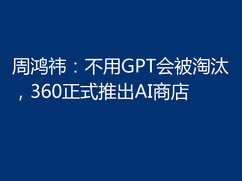 周鸿祎:不用GPT会被淘汰,360正式推出AI商店