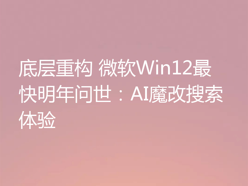 底层重构 微软Win12最快明年问世:AI魔改搜索体验