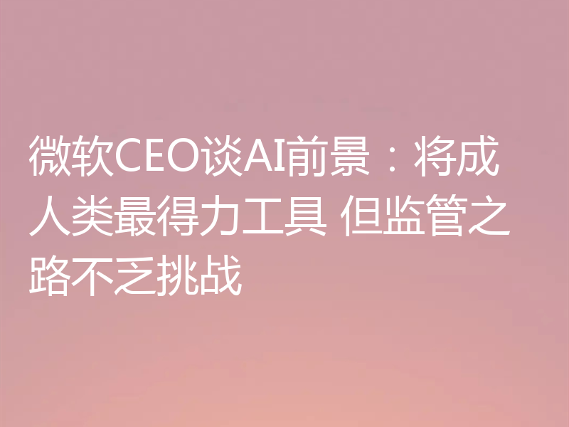 微软CEO谈AI前景:将成人类最得力工具 但监管之路不乏挑战