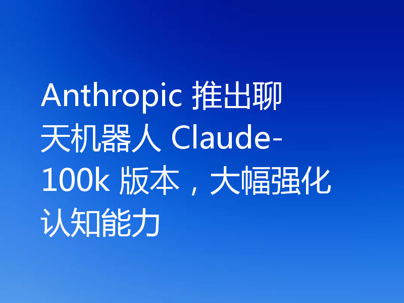 Anthropic 推出聊天机器人 Claude-100k 版本,大幅强化认知能力