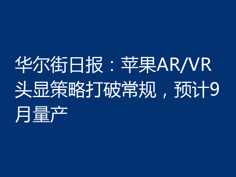 华尔街日报:苹果AR/VR头显策略打破常规,预计9月量产