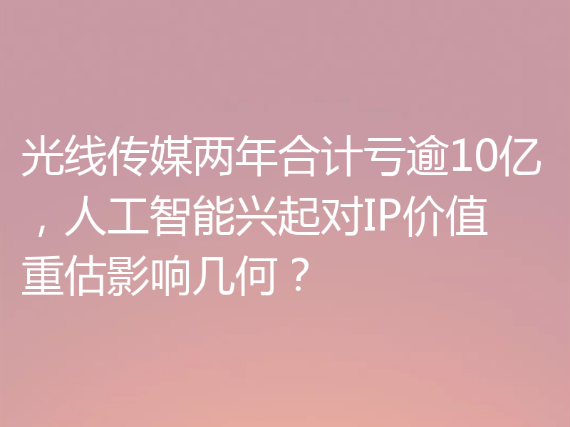 光线传媒两年合计亏逾10亿,人工智能兴起对IP价值重估影响几何?