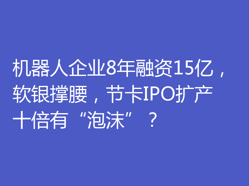 机器人企业8年融资15亿,软银撑腰,节卡IPO扩产十倍有“泡沫”?