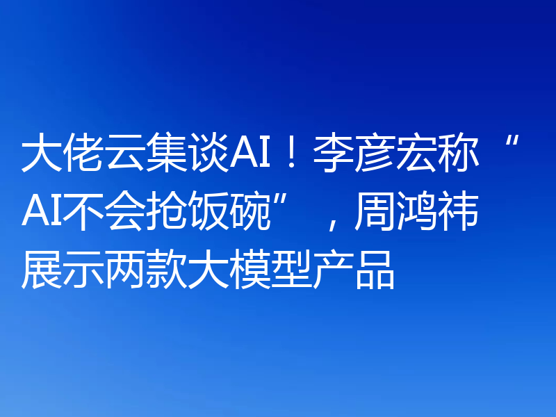 大佬云集谈AI!李彦宏称“AI不会抢饭碗”,周鸿祎展示两款大模型产品