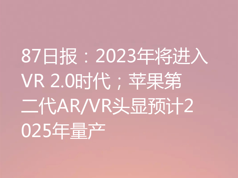 87日报:2023年将进入VR 2.0时代;苹果第二代AR/VR头显预计2025年量产
