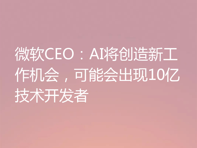 微软CEO:AI将创造新工作机会,可能会出现10亿技术开发者