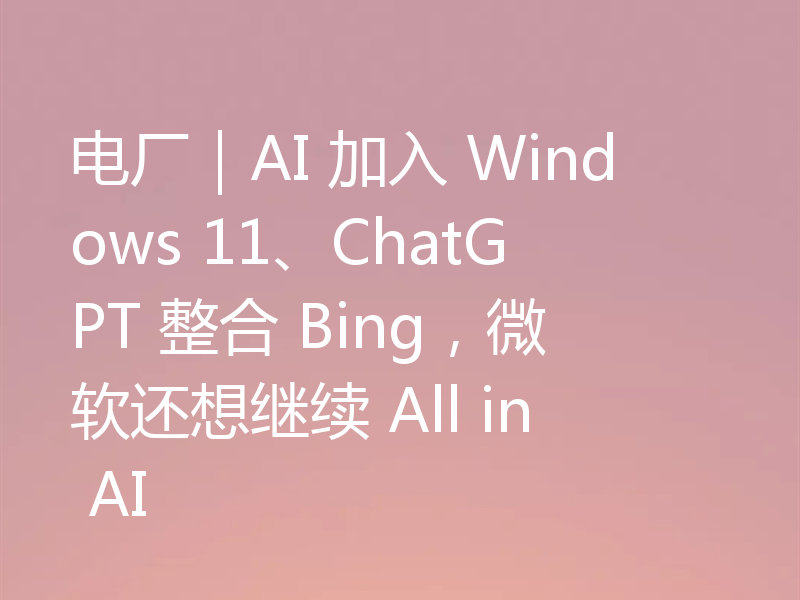 电厂|AI 加入 Windows 11、ChatGPT 整合 Bing,微软还想继续 All in AI