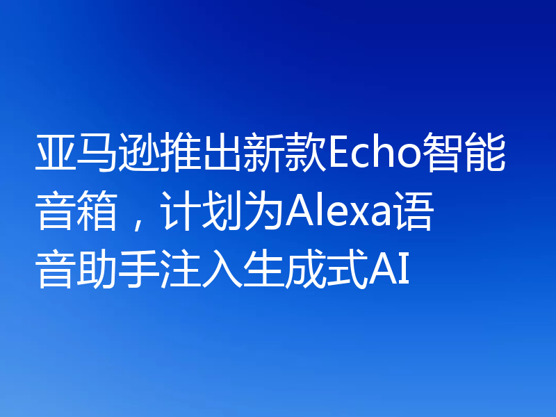 亚马逊推出新款Echo智能音箱,计划为Alexa语音助手注入生成式AI