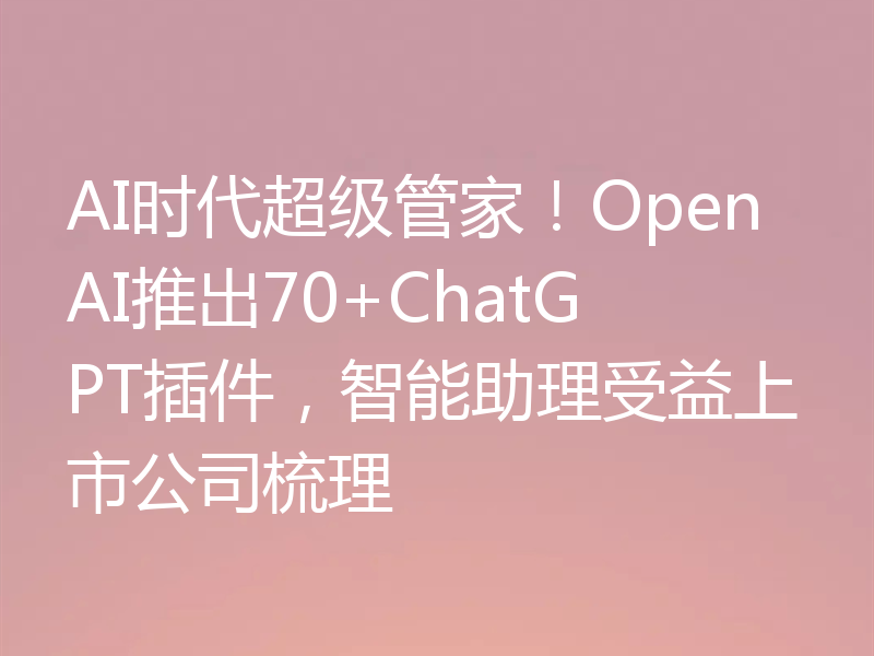 AI时代超级管家!OpenAI推出70+ChatGPT插件,智能助理受益上市公司梳理