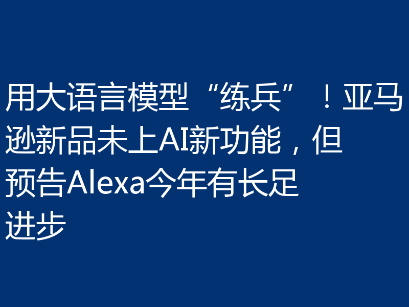 用大语言模型“练兵”!亚马逊新品未上AI新功能,但预告Alexa今年有长足进步