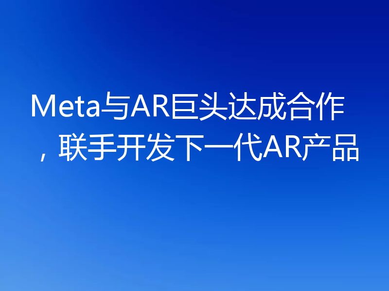 Meta与AR巨头达成合作,联手开发下一代AR产品