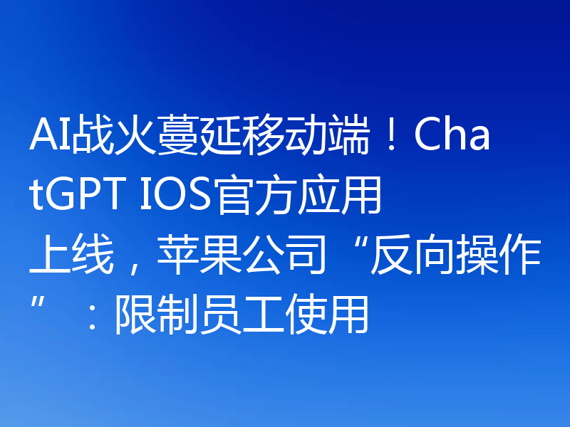 AI战火蔓延移动端!ChatGPT IOS官方应用上线,苹果公司“反向操作”:限制员工使用