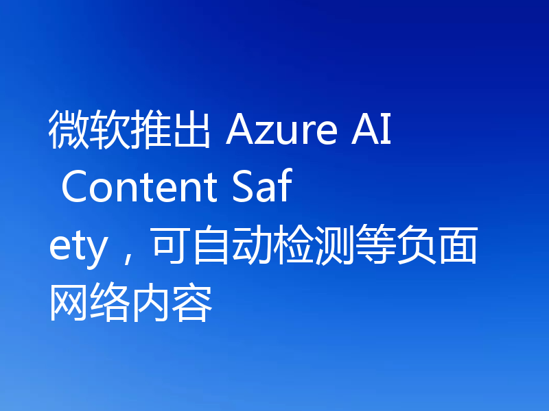 微软推出 Azure AI Content Safety,可自动检测等负面网络内容