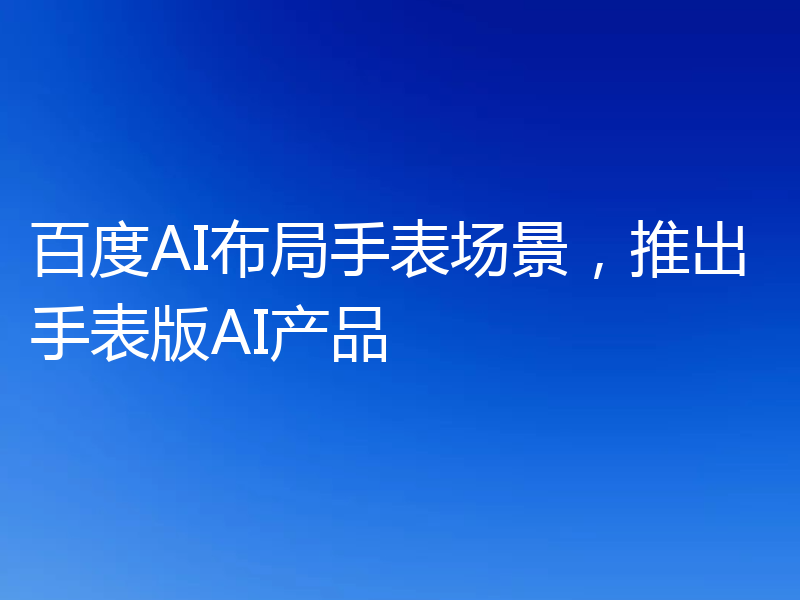 百度AI布局手表场景,推出手表版AI产品