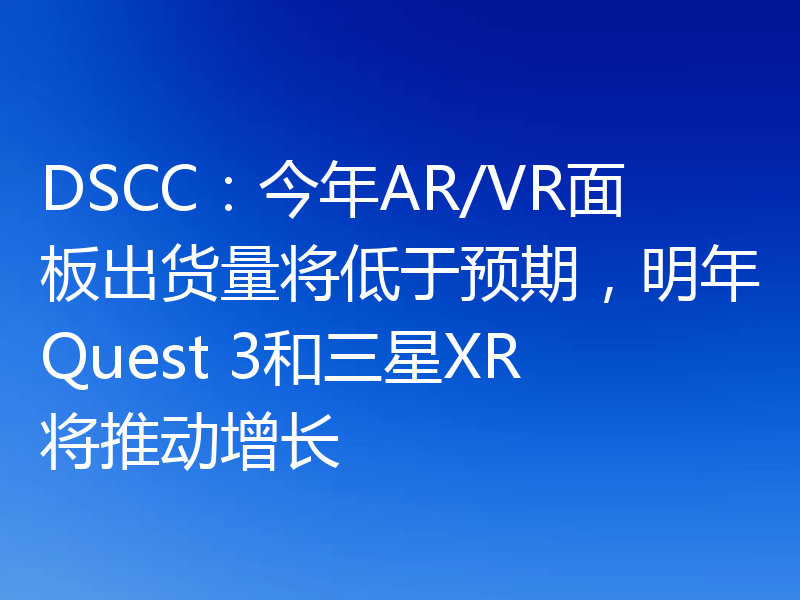 DSCC:今年AR/VR面板出货量将低于预期,明年Quest 3和三星XR将推动增长