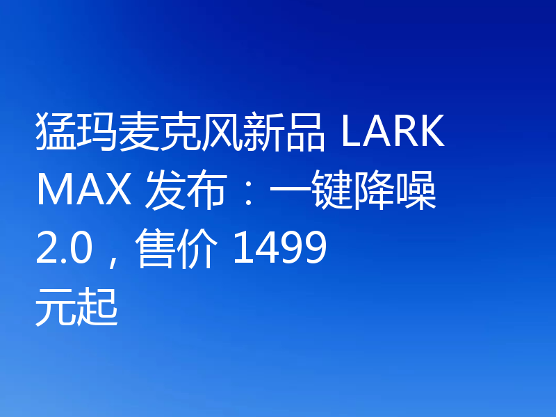 猛玛麦克风新品 LARK MAX 发布:一键降噪 2.0,售价 1499 元起