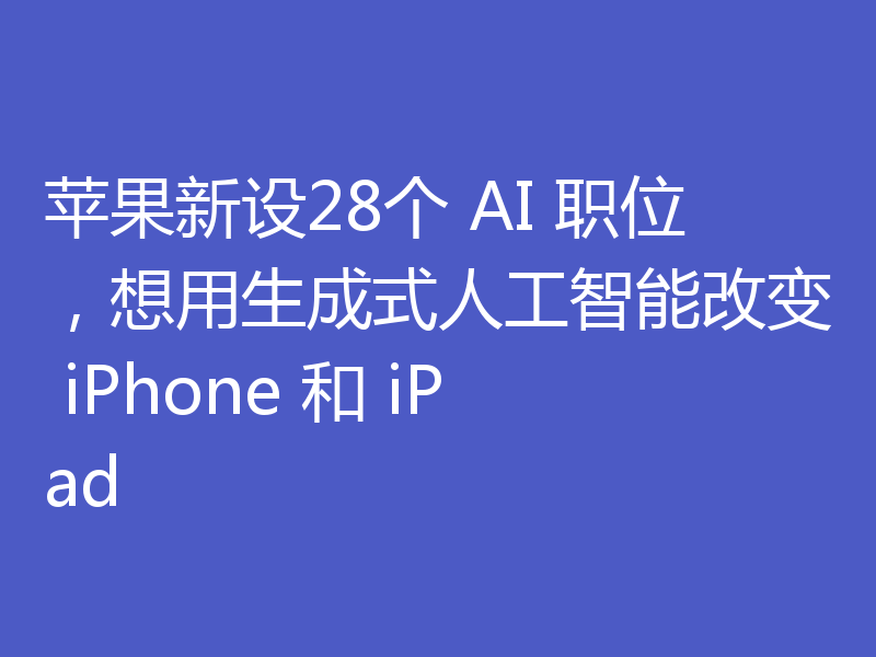 苹果新设28个 AI 职位,想用生成式人工智能改变 iPhone 和 iPad