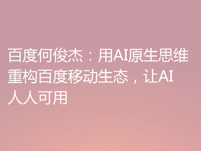 百度何俊杰:用AI原生思维重构百度移动生态,让AI人人可用
