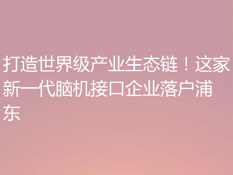 打造世界级产业生态链!这家新一代脑机接口企业落户浦东