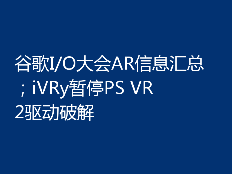 谷歌I/O大会AR信息汇总;iVRy暂停PS VR2驱动破解