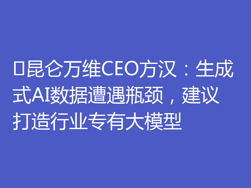 昆仑万维CEO方汉:生成式AI数据遭遇瓶颈,建议打造行业专有大模型