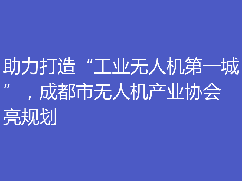 助力打造“工业无人机第一城”,成都市无人机产业协会亮规划