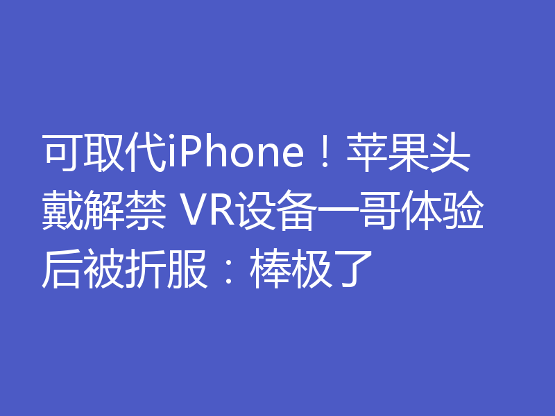 可取代iPhone!苹果头戴解禁 VR设备一哥体验后被折服:棒极了