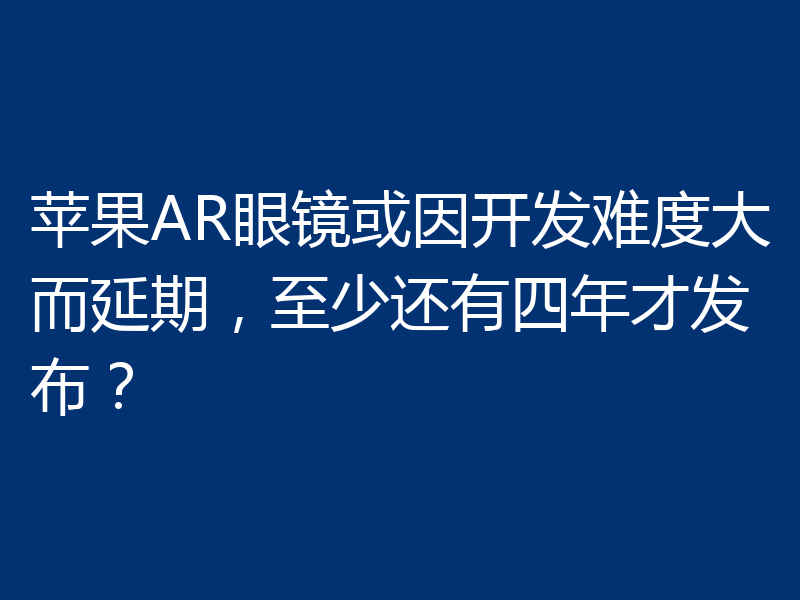 苹果AR眼镜或因开发难度大而延期,至少还有四年才发布?