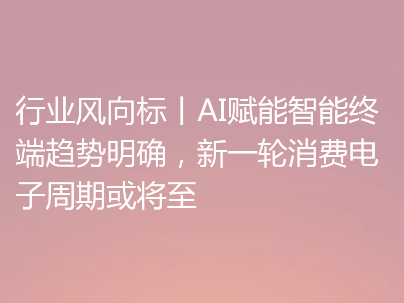 行业风向标丨AI赋能智能终端趋势明确,新一轮消费电子周期或将至