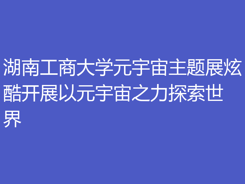 湖南工商大学元宇宙主题展炫酷开展以元宇宙之力探索世界