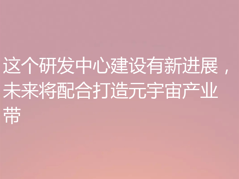 这个研发中心建设有新进展,未来将配合打造元宇宙产业带