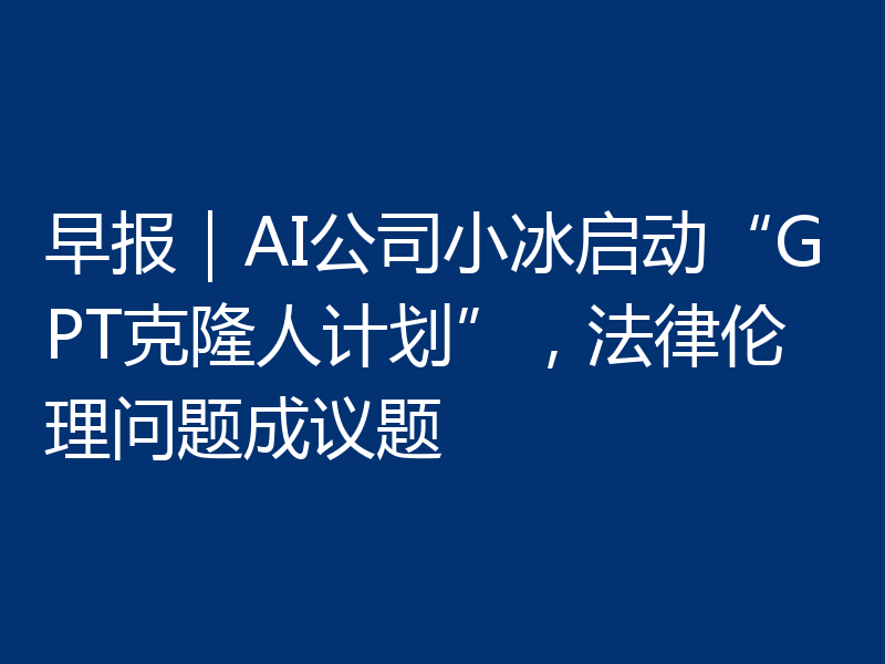 早报|AI公司小冰启动“GPT克隆人计划”,法律伦理问题成议题