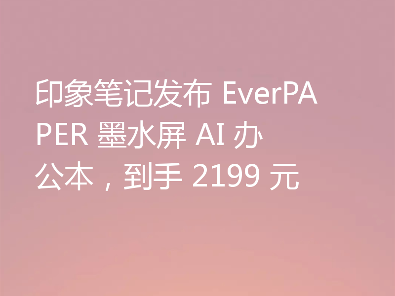 印象笔记发布 EverPAPER 墨水屏 AI 办公本,到手 2199 元