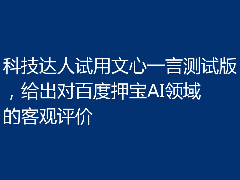 科技达人试用文心一言测试版,给出对百度押宝AI领域的客观评价