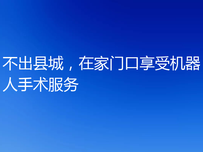 不出县城,在家门口享受机器人手术服务