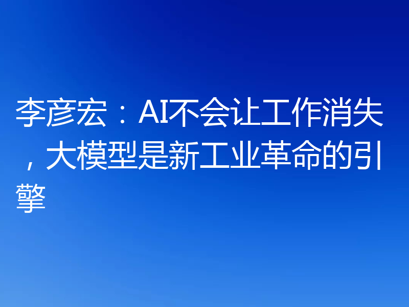 李彦宏:AI不会让工作消失,大模型是新工业革命的引擎