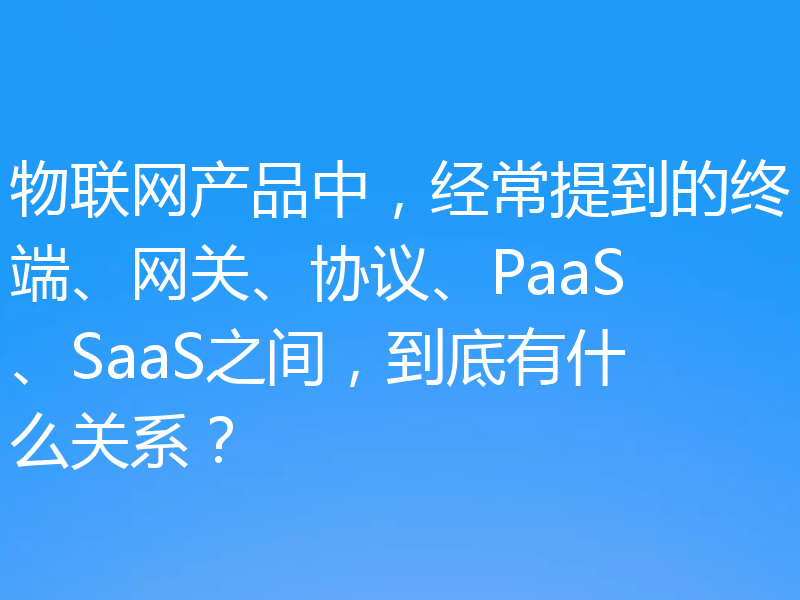 物联网产品中，经常提到的终端、网关、协议、PaaS、SaaS之间，到底有什么关系？