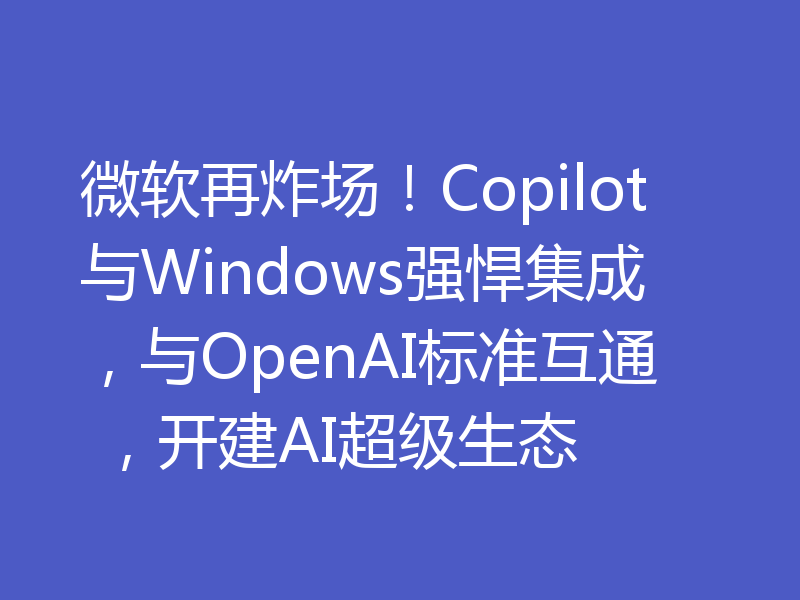 微软再炸场!Copilot与Windows强悍集成,与OpenAI标准互通 ,开建AI超级生态