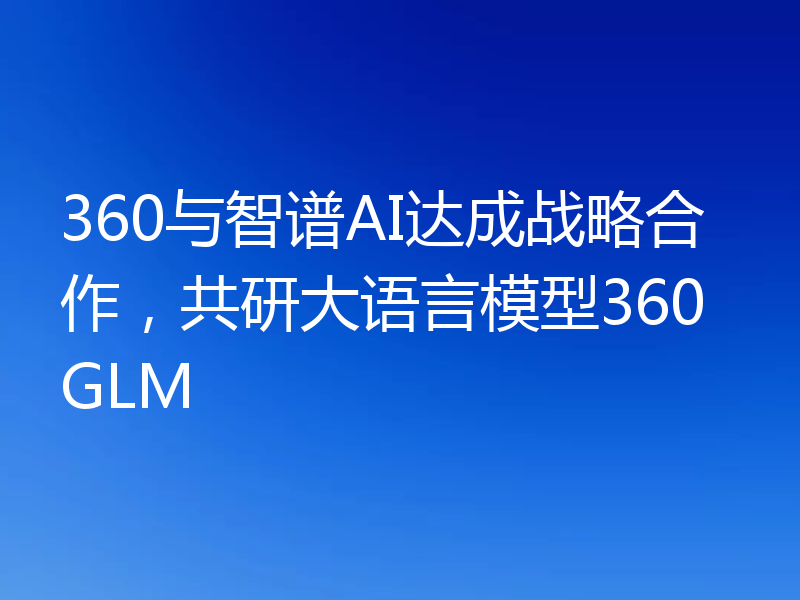360与智谱AI达成战略合作,共研大语言模型360GLM